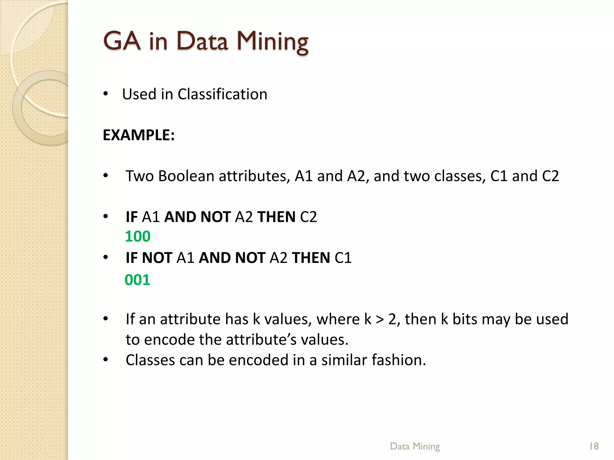 GA in Data Mining
• Used in Classification

EXAMPLE:

• Two Boolean attributes, A1 and A2, and two classes, C1 and C2

• IF A1 AND NOT A2 THEN C2
  100
• IF NOT A1 AND NOT A2 THEN C1
  001

• If an attribute has k values, where k > 2, then k bits may be used
  to encode the attribute’s values.
• Classes can be encoded in a similar fashion.



                                         Data Mining                   18
 