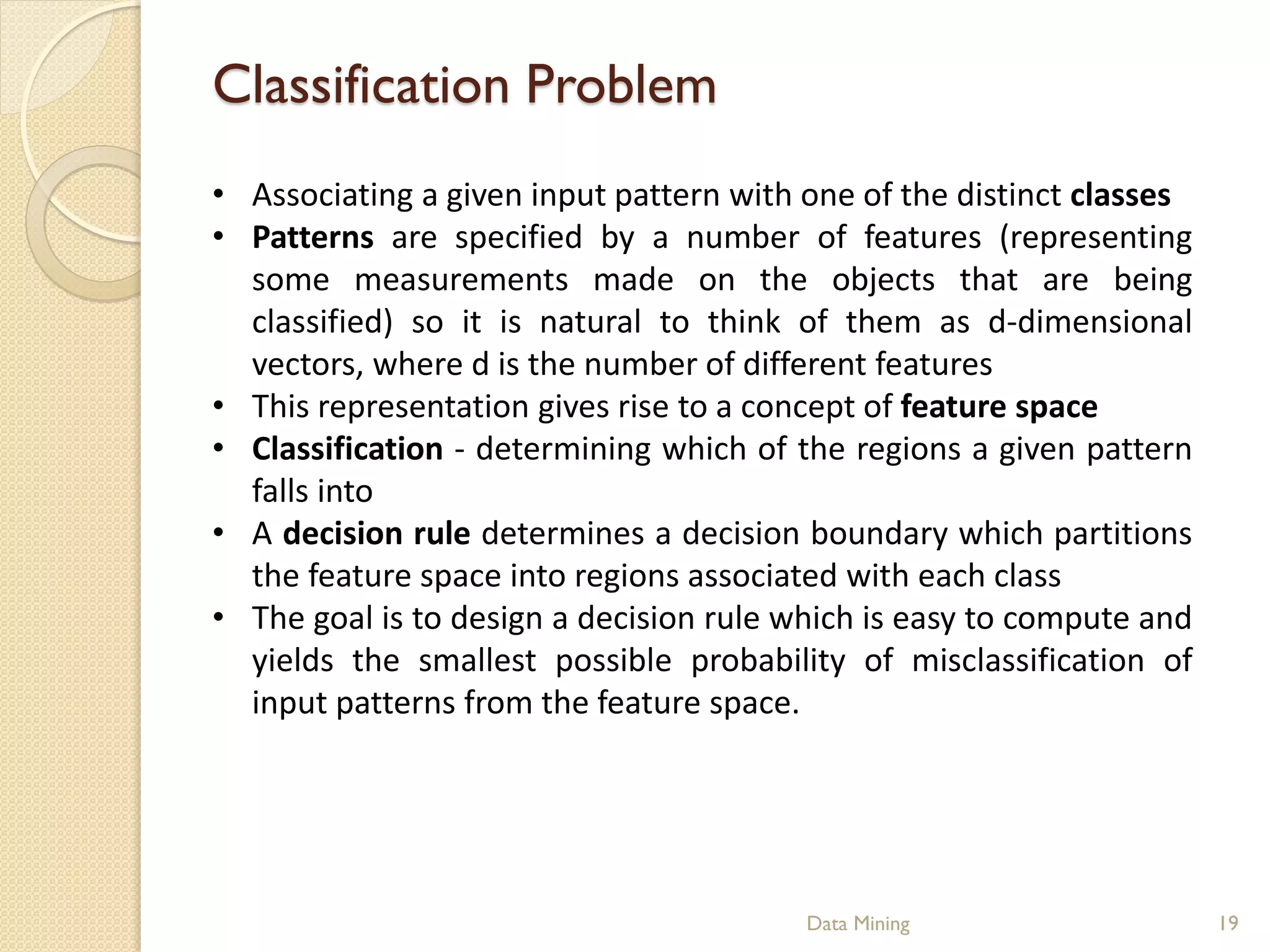 Classification Problem
• Associating a given input pattern with one of the distinct classes
• Patterns are specified by a number of features (representing
  some measurements made on the objects that are being
  classified) so it is natural to think of them as d-dimensional
  vectors, where d is the number of different features
• This representation gives rise to a concept of feature space
• Classification - determining which of the regions a given pattern
  falls into
• A decision rule determines a decision boundary which partitions
  the feature space into regions associated with each class
• The goal is to design a decision rule which is easy to compute and
  yields the smallest possible probability of misclassification of
  input patterns from the feature space.




                                         Data Mining                   19
 