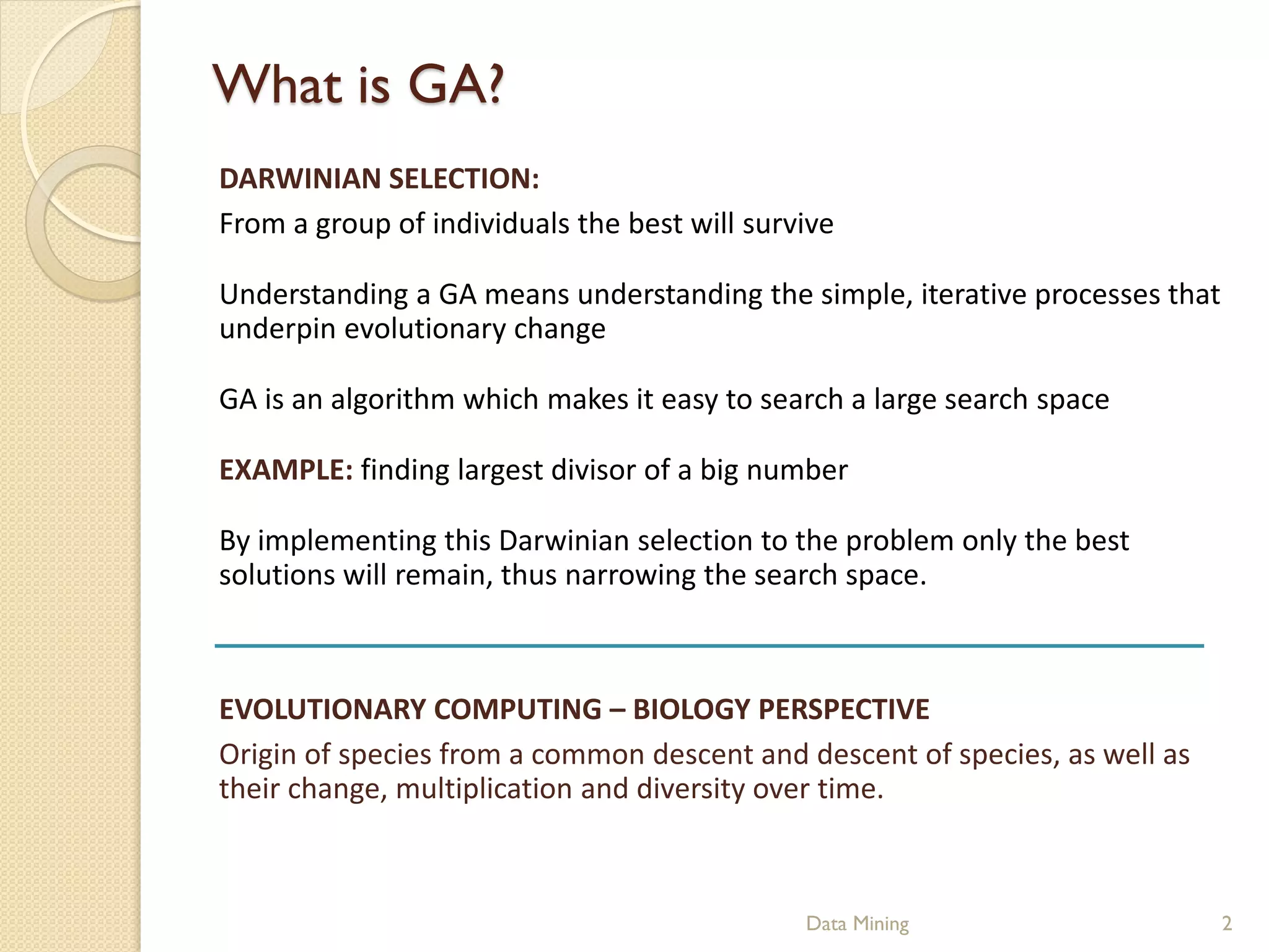 What is GA?
DARWINIAN SELECTION:
From a group of individuals the best will survive

Understanding a GA means understanding the simple, iterative processes that
underpin evolutionary change

GA is an algorithm which makes it easy to search a large search space

EXAMPLE: finding largest divisor of a big number

By implementing this Darwinian selection to the problem only the best
solutions will remain, thus narrowing the search space.



EVOLUTIONARY COMPUTING – BIOLOGY PERSPECTIVE
Origin of species from a common descent and descent of species, as well as
their change, multiplication and diversity over time.



                                              Data Mining                     2
 