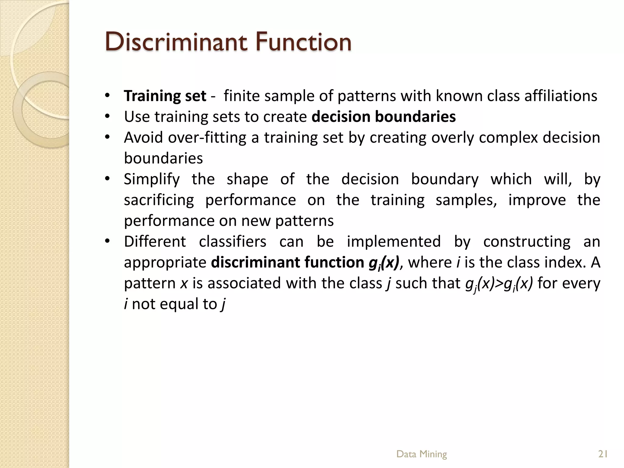 Discriminant Function
• Training set - finite sample of patterns with known class affiliations
• Use training sets to create decision boundaries
• Avoid over-fitting a training set by creating overly complex decision
  boundaries
• Simplify the shape of the decision boundary which will, by
  sacrificing performance on the training samples, improve the
  performance on new patterns
• Different classifiers can be implemented by constructing an
  appropriate discriminant function gi(x), where i is the class index. A
  pattern x is associated with the class j such that gj(x)>gi(x) for every
  i not equal to j




                                           Data Mining                   21
 