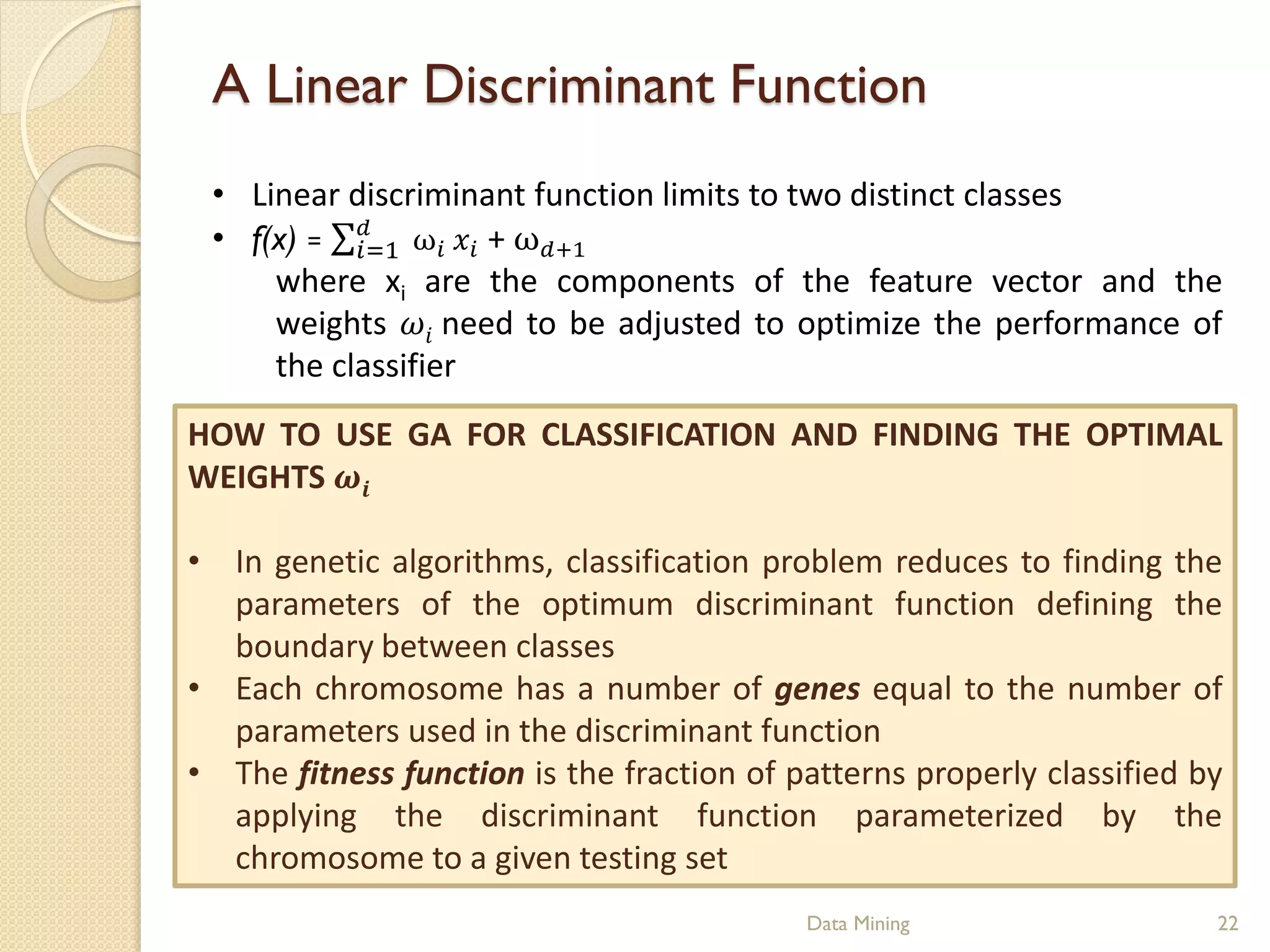 A Linear Discriminant Function
 • Linear discriminant function limits to two distinct classes
 • f(x) =  ω  + ω+1
           =1
     where xi are the components of the feature vector and the
     weights  need to be adjusted to optimize the performance of
     the classifier
HOW TO USE GA FOR CLASSIFICATION AND FINDING THE OPTIMAL
WEIGHTS 

• In genetic algorithms, classification problem reduces to finding the
  parameters of the optimum discriminant function defining the
  boundary between classes
• Each chromosome has a number of genes equal to the number of
  parameters used in the discriminant function
• The fitness function is the fraction of patterns properly classified by
  applying the discriminant function parameterized by the
  chromosome to a given testing set
                                           Data Mining                  22
 