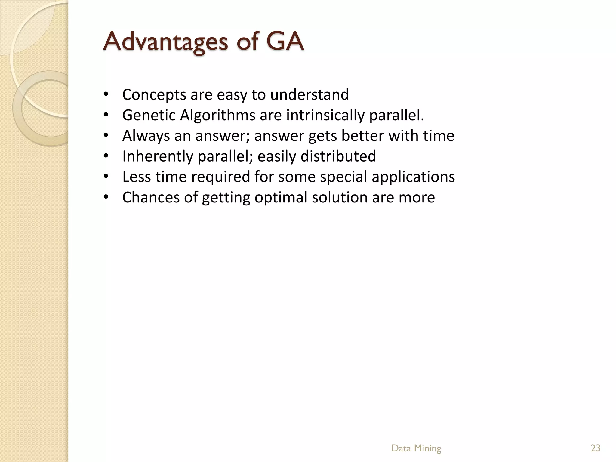 Advantages of GA
•   Concepts are easy to understand
•   Genetic Algorithms are intrinsically parallel.
•   Always an answer; answer gets better with time
•   Inherently parallel; easily distributed
•   Less time required for some special applications
•   Chances of getting optimal solution are more




                                          Data Mining   23
 