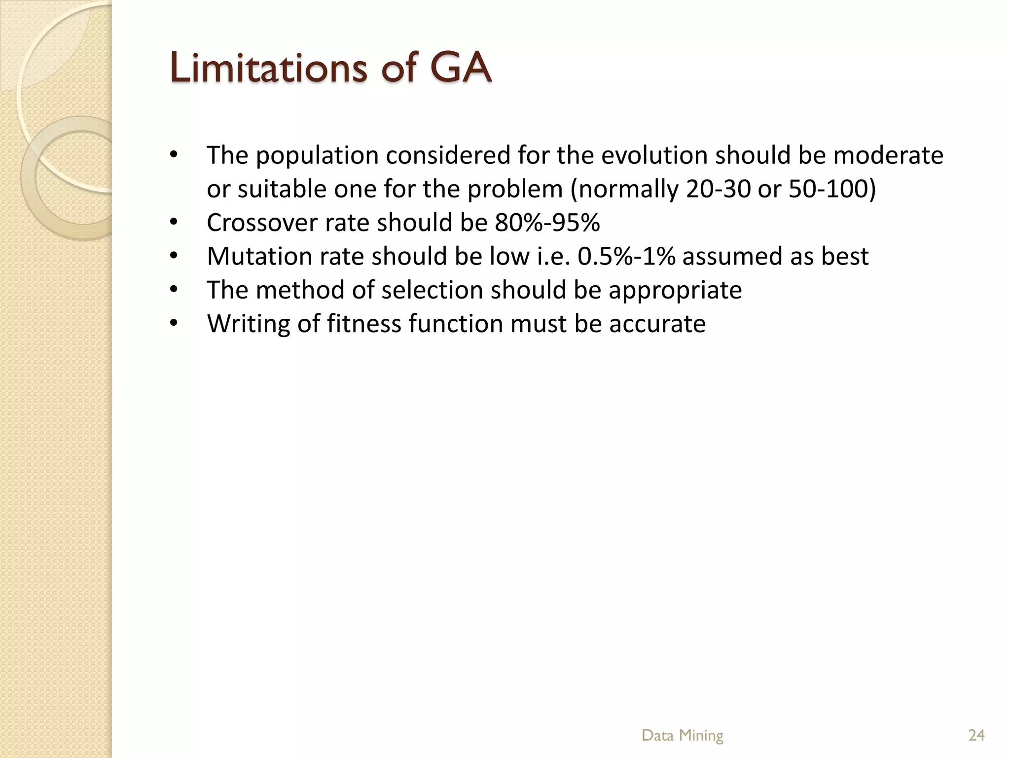 Limitations of GA
• The population considered for the evolution should be moderate
  or suitable one for the problem (normally 20-30 or 50-100)
• Crossover rate should be 80%-95%
• Mutation rate should be low i.e. 0.5%-1% assumed as best
• The method of selection should be appropriate
• Writing of fitness function must be accurate




                                       Data Mining                 24
 