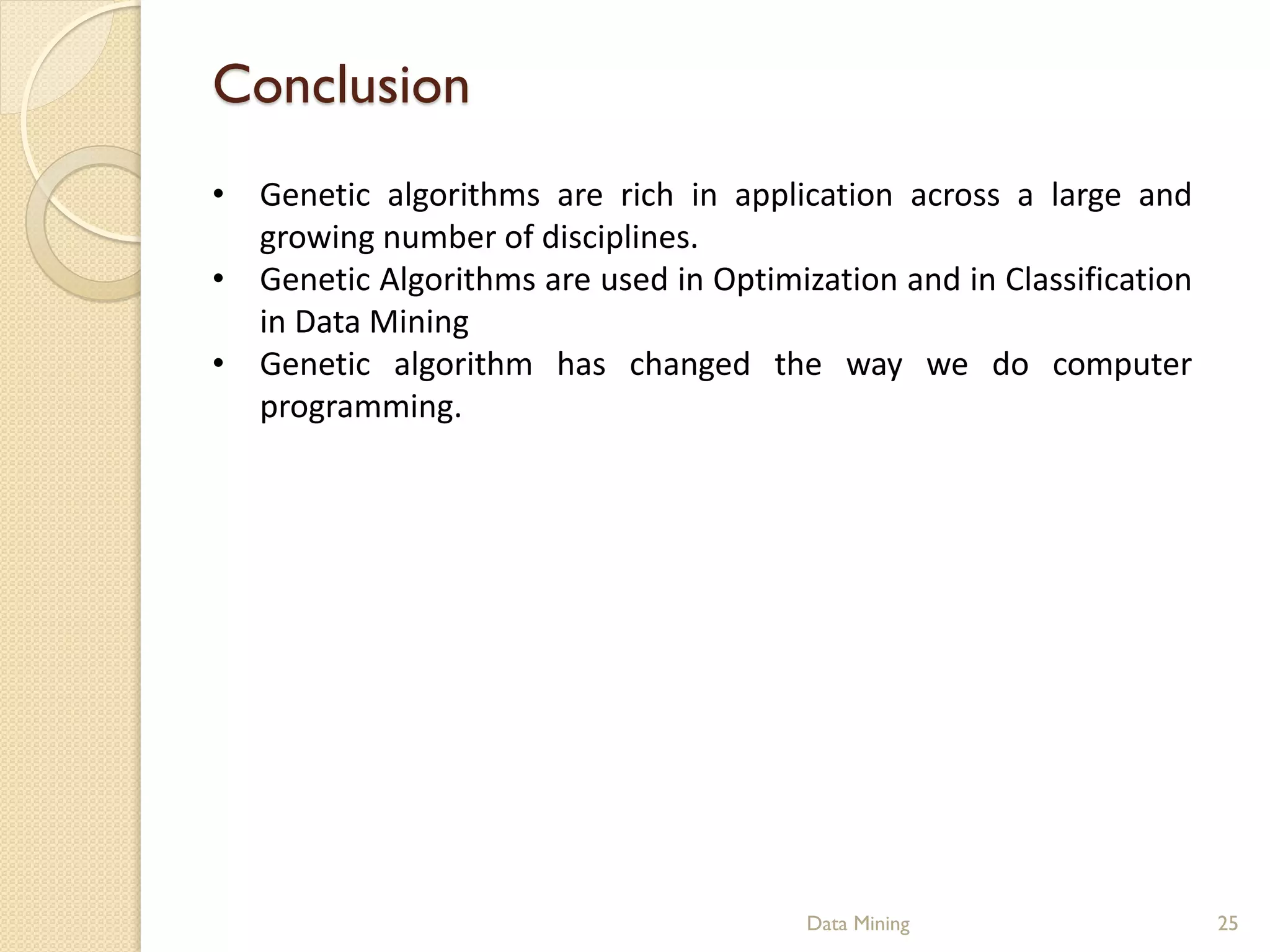 Conclusion
• Genetic algorithms are rich in application across a large and
  growing number of disciplines.
• Genetic Algorithms are used in Optimization and in Classification
  in Data Mining
• Genetic algorithm has changed the way we do computer
  programming.




                                        Data Mining                   25
 