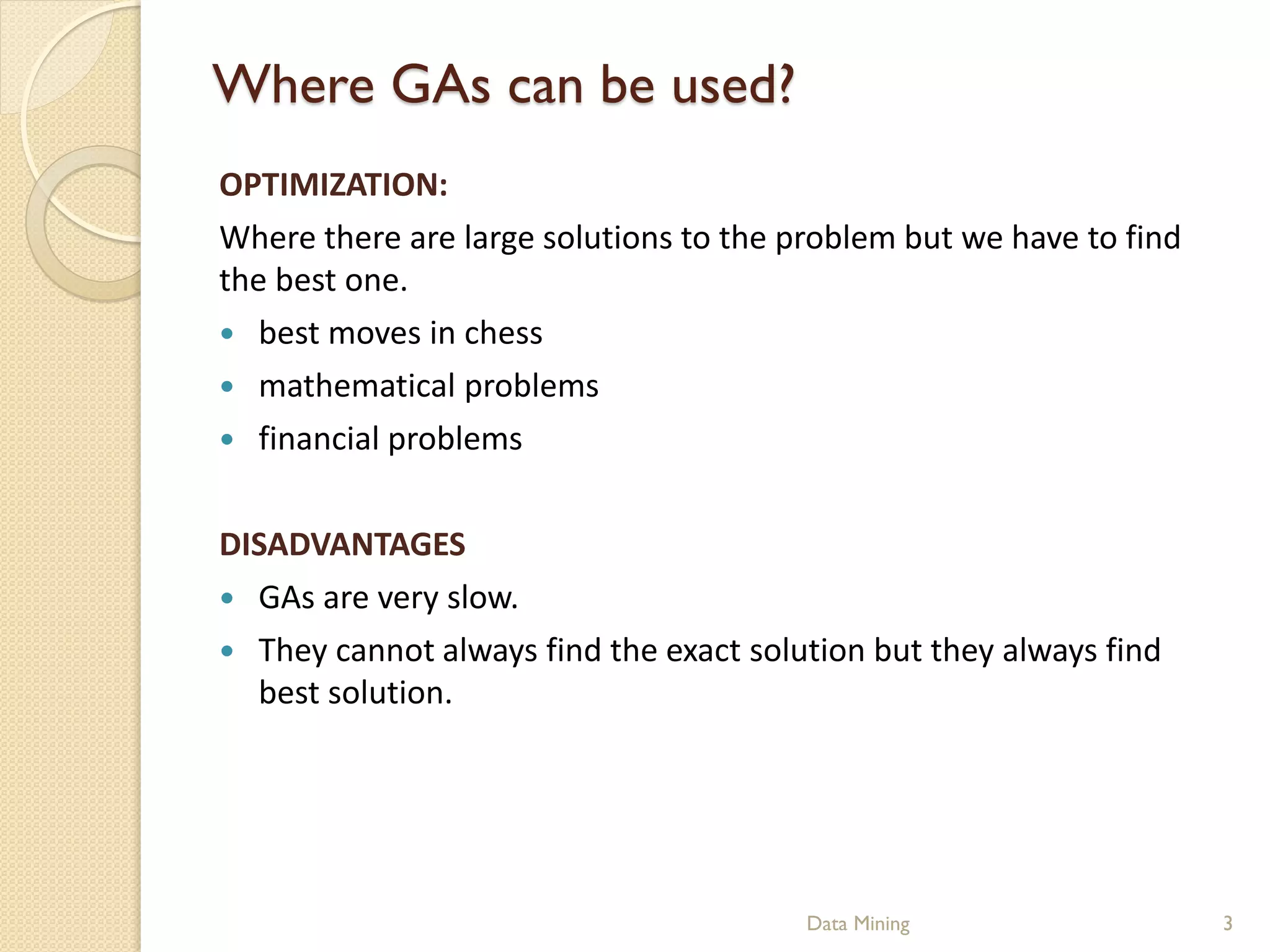 Where GAs can be used?
OPTIMIZATION:
Where there are large solutions to the problem but we have to find
the best one.
 best moves in chess
 mathematical problems
 financial problems


DISADVANTAGES
 GAs are very slow.
 They cannot always find the exact solution but they always find
  best solution.




                                        Data Mining                  3
 