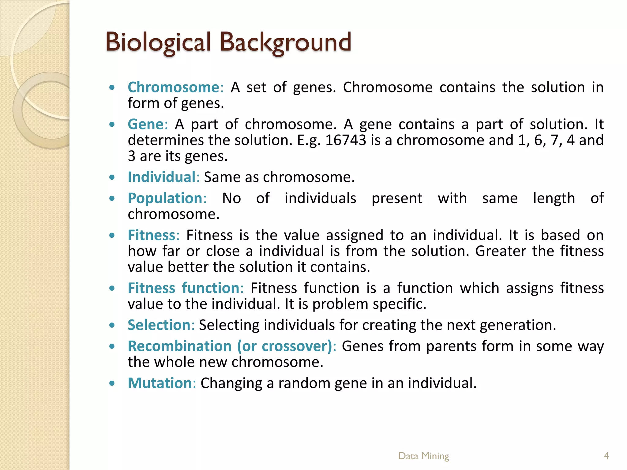 Biological Background
   Chromosome: A set of genes. Chromosome contains the solution in
    form of genes.
   Gene: A part of chromosome. A gene contains a part of solution. It
    determines the solution. E.g. 16743 is a chromosome and 1, 6, 7, 4 and
    3 are its genes.
   Individual: Same as chromosome.
   Population: No of individuals present with same length of
    chromosome.
   Fitness: Fitness is the value assigned to an individual. It is based on
    how far or close a individual is from the solution. Greater the fitness
    value better the solution it contains.
   Fitness function: Fitness function is a function which assigns fitness
    value to the individual. It is problem specific.
   Selection: Selecting individuals for creating the next generation.
   Recombination (or crossover): Genes from parents form in some way
    the whole new chromosome.
   Mutation: Changing a random gene in an individual.



                                            Data Mining                   4
 