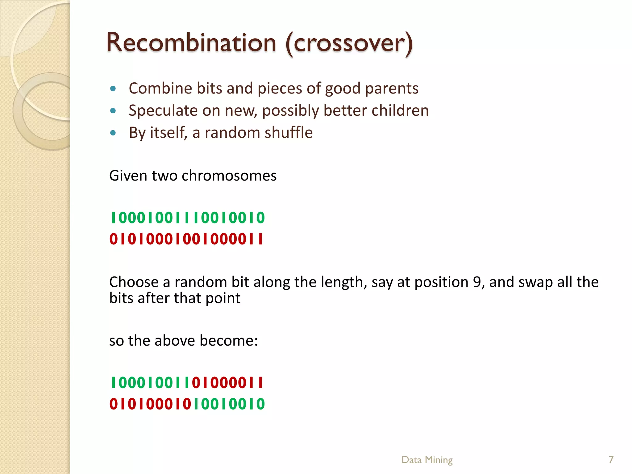 Recombination (crossover)
   Combine bits and pieces of good parents
   Speculate on new, possibly better children
   By itself, a random shuffle

Given two chromosomes

10001001110010010
01010001001000011

Choose a random bit along the length, say at position 9, and swap all the
bits after that point

so the above become:

10001001101000011
01010001010010010


                                           Data Mining                      7
 