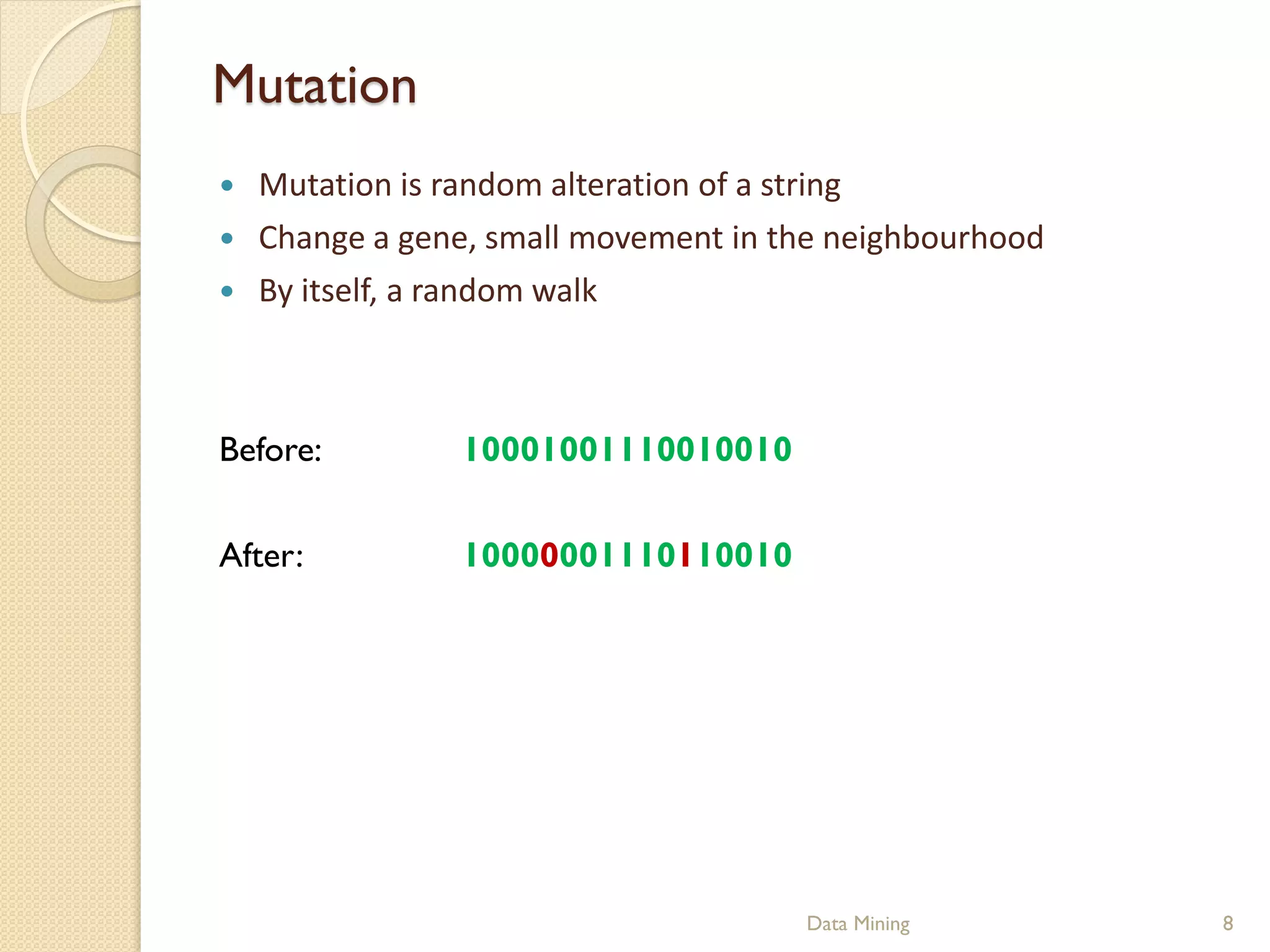 Mutation
   Mutation is random alteration of a string
   Change a gene, small movement in the neighbourhood
   By itself, a random walk



Before:         10001001110010010

After:          10000001110110010




                                      Data Mining        8
 
