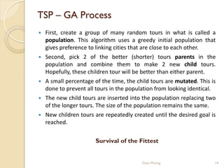 TSP – GA Process
   First, create a group of many random tours in what is called a
    population. This algorithm uses a greedy initial population that
    gives preference to linking cities that are close to each other.
   Second, pick 2 of the better (shorter) tours parents in the
    population and combine them to make 2 new child tours.
    Hopefully, these children tour will be better than either parent.
   A small percentage of the time, the child tours are mutated. This is
    done to prevent all tours in the population from looking identical.
   The new child tours are inserted into the population replacing two
    of the longer tours. The size of the population remains the same.
   New children tours are repeatedly created until the desired goal is
    reached.


                        Survival of the Fittest


                                          Data Mining                  14
 
