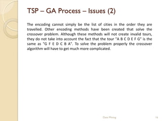 TSP – GA Process – Issues (2)
The encoding cannot simply be the list of cities in the order they are
travelled. Other encoding methods have been created that solve the
crossover problem. Although these methods will not create invalid tours,
they do not take into account the fact that the tour "A B C D E F G" is the
same as "G F E D C B A". To solve the problem properly the crossover
algorithm will have to get much more complicated.




                                             Data Mining                      16
 