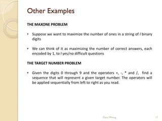 Other Examples
THE MAXONE PROBLEM

• Suppose we want to maximize the number of ones in a string of l binary
  digits

• We can think of it as maximizing the number of correct answers, each
  encoded by 1, to l yes/no difficult questions

THE TARGET NUMBER PROBLEM

• Given the digits 0 through 9 and the operators +, -, * and /, find a
  sequence that will represent a given target number. The operators will
  be applied sequentially from left to right as you read.




                                           Data Mining                     17
 