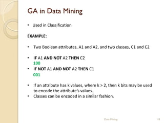 GA in Data Mining
• Used in Classification

EXAMPLE:

• Two Boolean attributes, A1 and A2, and two classes, C1 and C2

• IF A1 AND NOT A2 THEN C2
  100
• IF NOT A1 AND NOT A2 THEN C1
  001

• If an attribute has k values, where k > 2, then k bits may be used
  to encode the attribute’s values.
• Classes can be encoded in a similar fashion.



                                         Data Mining                   18
 