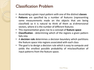 Classification Problem
• Associating a given input pattern with one of the distinct classes
• Patterns are specified by a number of features (representing
  some measurements made on the objects that are being
  classified) so it is natural to think of them as d-dimensional
  vectors, where d is the number of different features
• This representation gives rise to a concept of feature space
• Classification - determining which of the regions a given pattern
  falls into
• A decision rule determines a decision boundary which partitions
  the feature space into regions associated with each class
• The goal is to design a decision rule which is easy to compute and
  yields the smallest possible probability of misclassification of
  input patterns from the feature space.




                                         Data Mining                   19
 