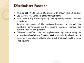 Discriminant Function
• Training set - finite sample of patterns with known class affiliations
• Use training sets to create decision boundaries
• Avoid over-fitting a training set by creating overly complex decision
  boundaries
• Simplify the shape of the decision boundary which will, by
  sacrificing performance on the training samples, improve the
  performance on new patterns
• Different classifiers can be implemented by constructing an
  appropriate discriminant function gi(x), where i is the class index. A
  pattern x is associated with the class j such that gj(x)>gi(x) for every
  i not equal to j




                                           Data Mining                   21
 
