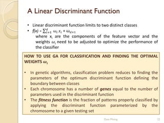 A Linear Discriminant Function
 • Linear discriminant function limits to two distinct classes
 • f(x) =  ω  + ω+1
           =1
     where xi are the components of the feature vector and the
     weights  need to be adjusted to optimize the performance of
     the classifier
HOW TO USE GA FOR CLASSIFICATION AND FINDING THE OPTIMAL
WEIGHTS 

• In genetic algorithms, classification problem reduces to finding the
  parameters of the optimum discriminant function defining the
  boundary between classes
• Each chromosome has a number of genes equal to the number of
  parameters used in the discriminant function
• The fitness function is the fraction of patterns properly classified by
  applying the discriminant function parameterized by the
  chromosome to a given testing set
                                           Data Mining                  22
 