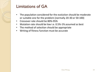 Limitations of GA
• The population considered for the evolution should be moderate
  or suitable one for the problem (normally 20-30 or 50-100)
• Crossover rate should be 80%-95%
• Mutation rate should be low i.e. 0.5%-1% assumed as best
• The method of selection should be appropriate
• Writing of fitness function must be accurate




                                       Data Mining                 24
 