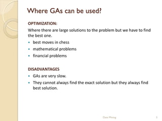 Where GAs can be used?
OPTIMIZATION:
Where there are large solutions to the problem but we have to find
the best one.
 best moves in chess
 mathematical problems
 financial problems


DISADVANTAGES
 GAs are very slow.
 They cannot always find the exact solution but they always find
  best solution.




                                        Data Mining                  3
 
