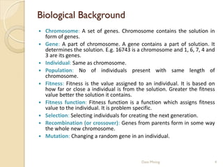 Biological Background
   Chromosome: A set of genes. Chromosome contains the solution in
    form of genes.
   Gene: A part of chromosome. A gene contains a part of solution. It
    determines the solution. E.g. 16743 is a chromosome and 1, 6, 7, 4 and
    3 are its genes.
   Individual: Same as chromosome.
   Population: No of individuals present with same length of
    chromosome.
   Fitness: Fitness is the value assigned to an individual. It is based on
    how far or close a individual is from the solution. Greater the fitness
    value better the solution it contains.
   Fitness function: Fitness function is a function which assigns fitness
    value to the individual. It is problem specific.
   Selection: Selecting individuals for creating the next generation.
   Recombination (or crossover): Genes from parents form in some way
    the whole new chromosome.
   Mutation: Changing a random gene in an individual.



                                            Data Mining                   4
 