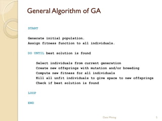 General Algorithm of GA

START

Generate initial population.
Assign fitness function to all individuals.

DO UNTIL best solution is found

      Select individuals from current generation
      Create new offsprings with mutation and/or breeding
      Compute new fitness for all individuals
      Kill all unfit individuals to give space to new offsprings
      Check if best solution is found

LOOP

END



                                       Data Mining                 5
 