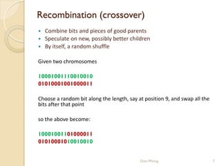 Recombination (crossover)
   Combine bits and pieces of good parents
   Speculate on new, possibly better children
   By itself, a random shuffle

Given two chromosomes

10001001110010010
01010001001000011

Choose a random bit along the length, say at position 9, and swap all the
bits after that point

so the above become:

10001001101000011
01010001010010010


                                           Data Mining                      7
 