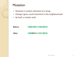 Mutation
   Mutation is random alteration of a string
   Change a gene, small movement in the neighbourhood
   By itself, a random walk



Before:         10001001110010010

After:          10000001110110010




                                      Data Mining        8
 