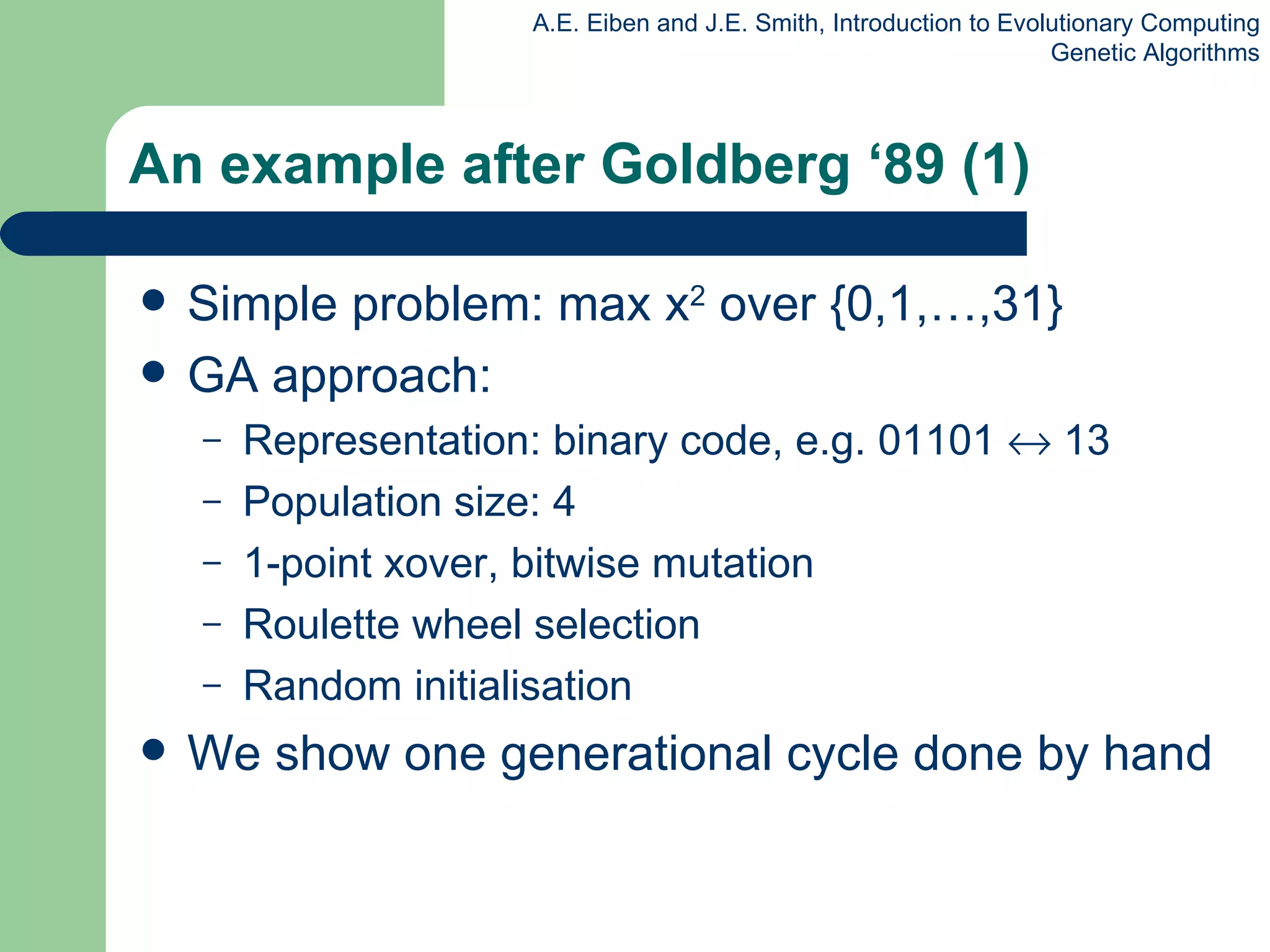 An example after Goldberg ‘89 (1) Simple problem: max x 2  over {0,1,…,31} GA approach: Representation: binary code, e.g. 01101    13 Population size: 4 1-point xover, bitwise mutation  Roulette wheel selection Random initialisation We show one generational cycle done by hand  