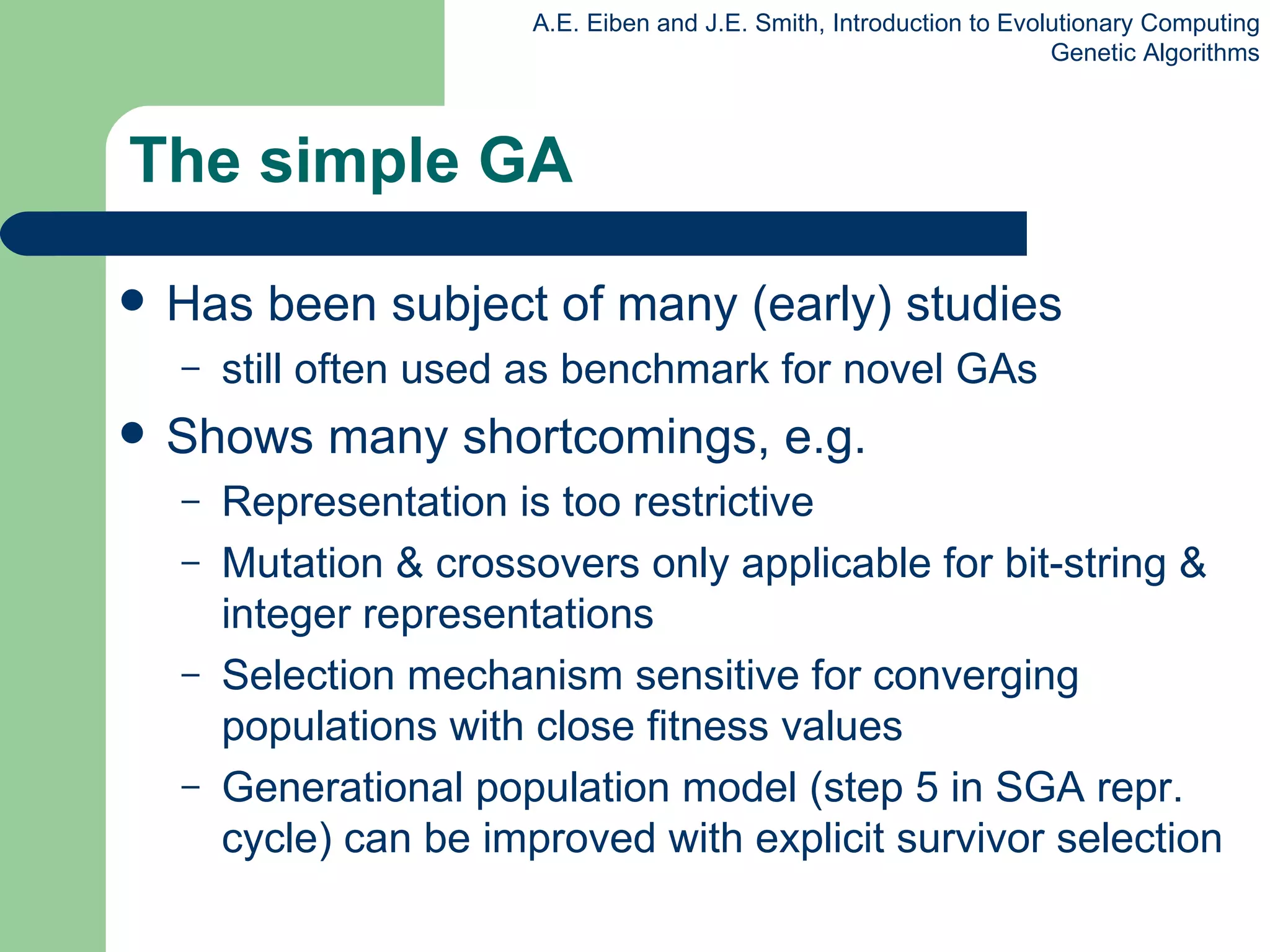 The simple GA Has been subject of many (early) studies still often used as benchmark for novel GAs Shows many shortcomings, e.g. Representation is too restrictive Mutation & crossovers only applicable for bit-string & integer representations Selection mechanism sensitive for converging populations with close fitness values Generational population model  (step 5 in SGA repr. cycle)  can be improved with explicit survivor selection 