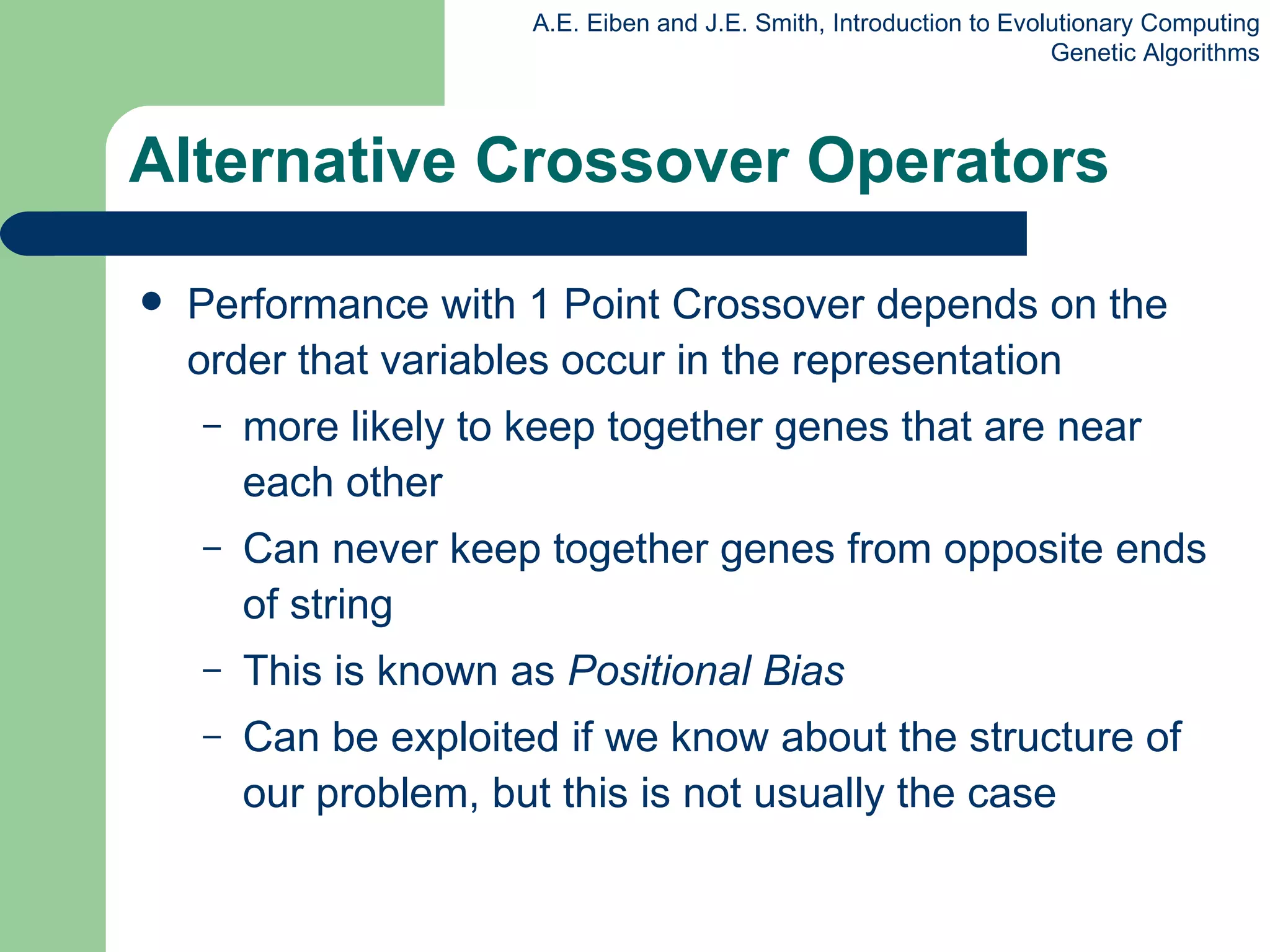 Alternative Crossover Operators Performance with 1 Point Crossover depends on the order that variables occur in the representation more likely to keep together genes that are near each other Can never keep together genes from opposite ends of string This is known as  Positional Bias Can be exploited if we know about the structure of our problem, but this is not usually the case 
