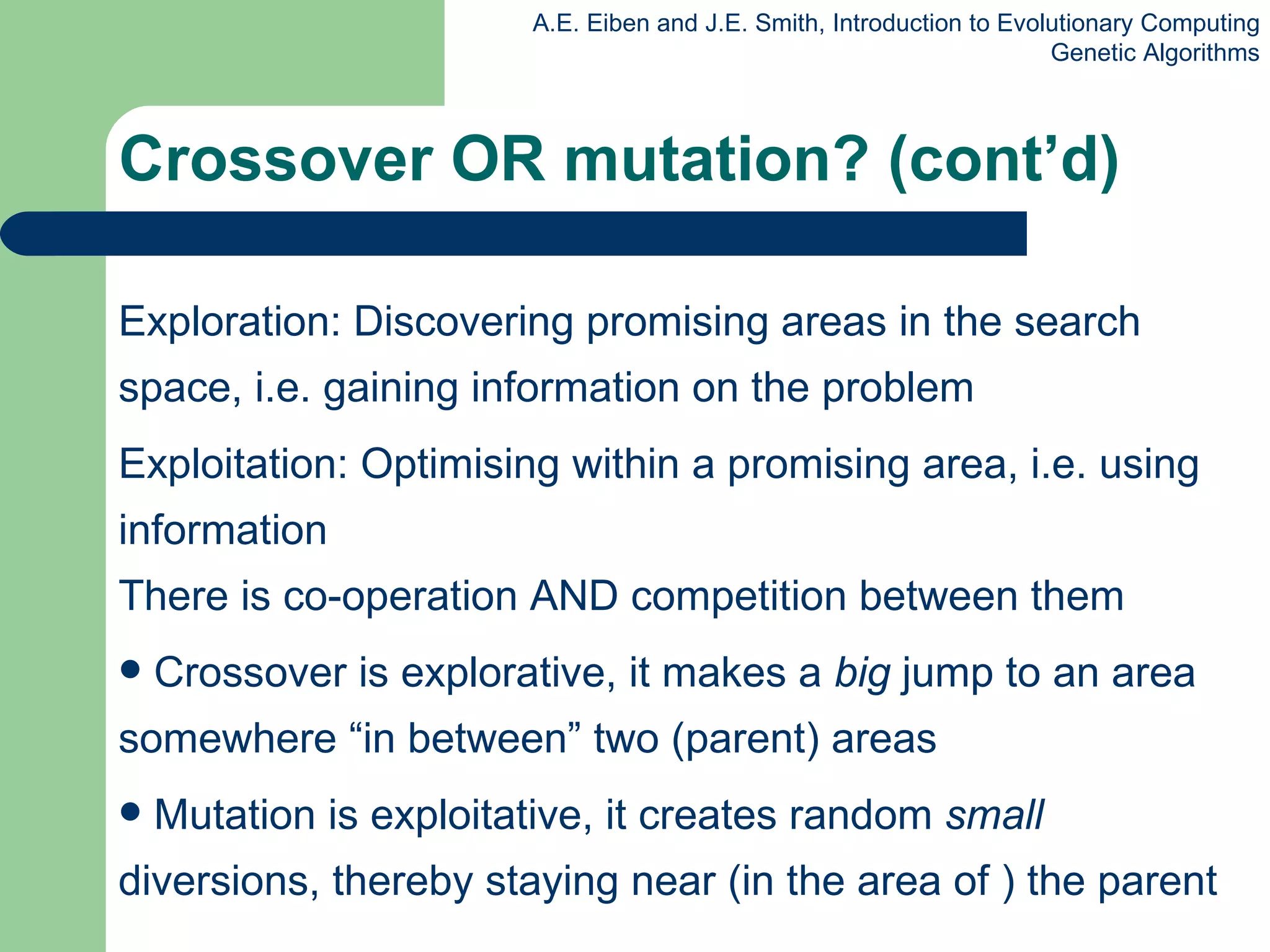 Exploration: Discovering promising areas in the search space, i.e. gaining information on the problem Exploitation: Optimising within a promising area, i.e. using information There is co-operation AND competition between them Crossover is explorative, it makes a  big  jump to an area somewhere “in between” two (parent) areas Mutation is exploitative, it creates random  small  diversions, thereby staying near (in the area of ) the parent Crossover OR mutation? (cont’d) 