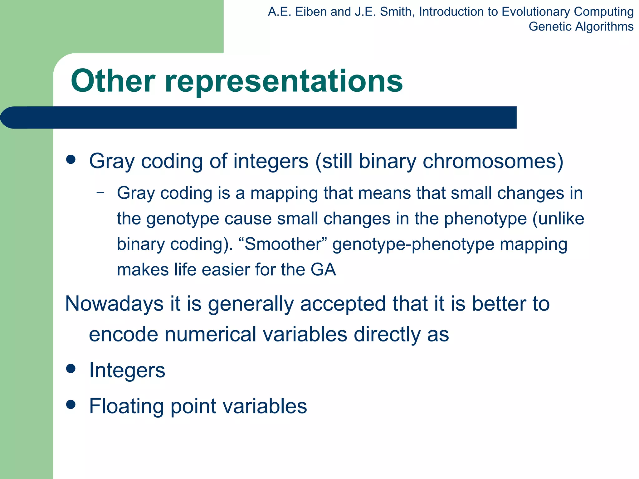 Other representations Gray coding of integers  (still binary chromosomes) Gray coding is a mapping that means that small changes in the genotype cause small changes in the phenotype (unlike binary coding). “Smoother” genotype-phenotype mapping makes life easier for the GA Nowadays it is generally accepted that it is better to encode numerical variables directly as Integers Floating point  variables 