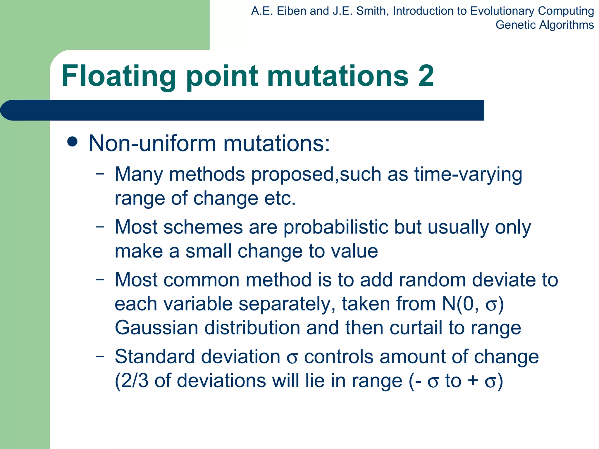 Floating point mutations 2 Non-uniform mutations: Many methods proposed,such as time-varying range of change etc. Most schemes are probabilistic but usually only make a small change to value Most common method is to add random deviate to each variable separately, taken from N(0,   ) Gaussian distribution and then curtail to range Standard deviation    controls  amount  of change (2/3 of deviations will lie in range (-    to +   ) 