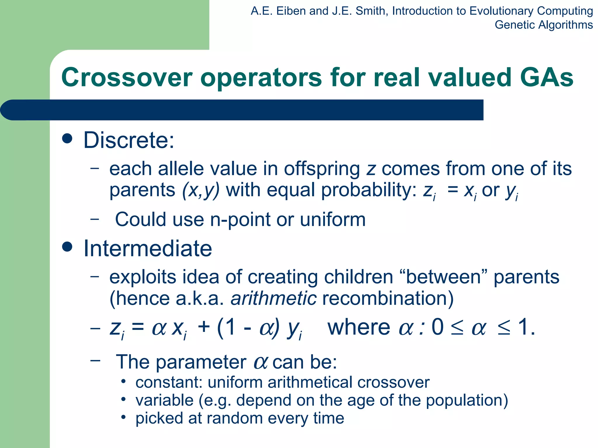 Crossover operators for real valued GAs Discrete: each allele value in offspring  z  comes from one of its parents  (x,y)  with equal probability:  z i   = x i   or  y i Could use n-point or uniform Intermediate exploits idea of creating children “between” parents (hence a.k.a.  arithmetic  recombination) z i  =    x i  +  (1 -   ) y i   where    :  0           1. The parameter    can be: constant: uniform arithmetical crossover variable (e.g. depend on the age of the population)  picked at random every time 