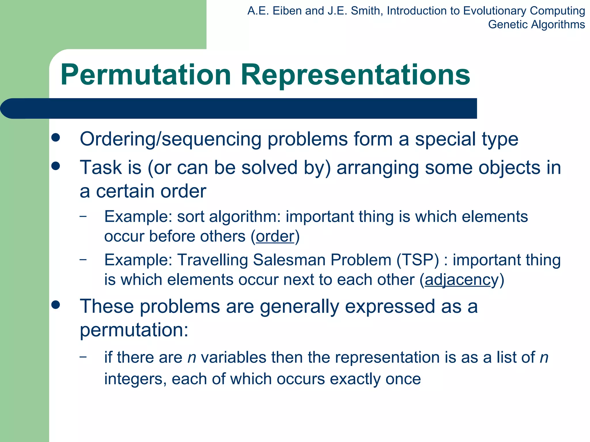 Permutation Representations Ordering/sequencing problems form a special type Task is (or can be solved by) arranging some object s  in a certain order  Example: sort algorithm: important thing is which elements occur before others ( order ) Example: Travelling Salesman Problem (TSP) : important thing is which elements occur next to each other ( adjacenc y) These problems are generally expressed as a permutation: if there are  n  variables then the representation is as a list of  n  integers, each of which occurs exactly once 