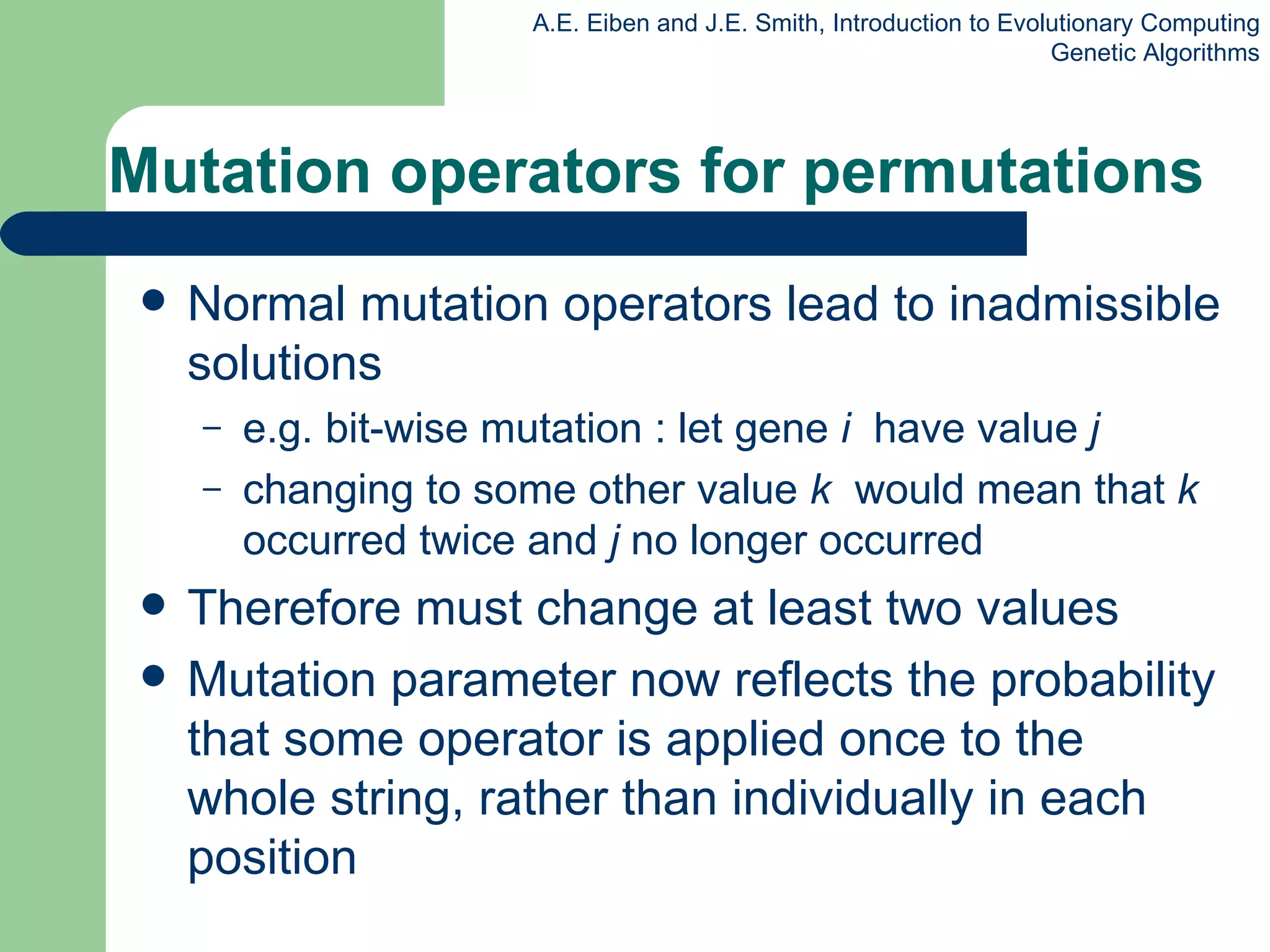 Mutation operators for permutations Normal mutation operators lead to inadmissible solutions e.g. bit-wise mutation : let gene  i  have value  j changing to some other value  k  would mean that  k  occurred twice and  j  no longer occurred  Therefore must change at least two values Mutation parameter now reflects the probability that some operator is applied once to the whole string, rather than individually in each position 