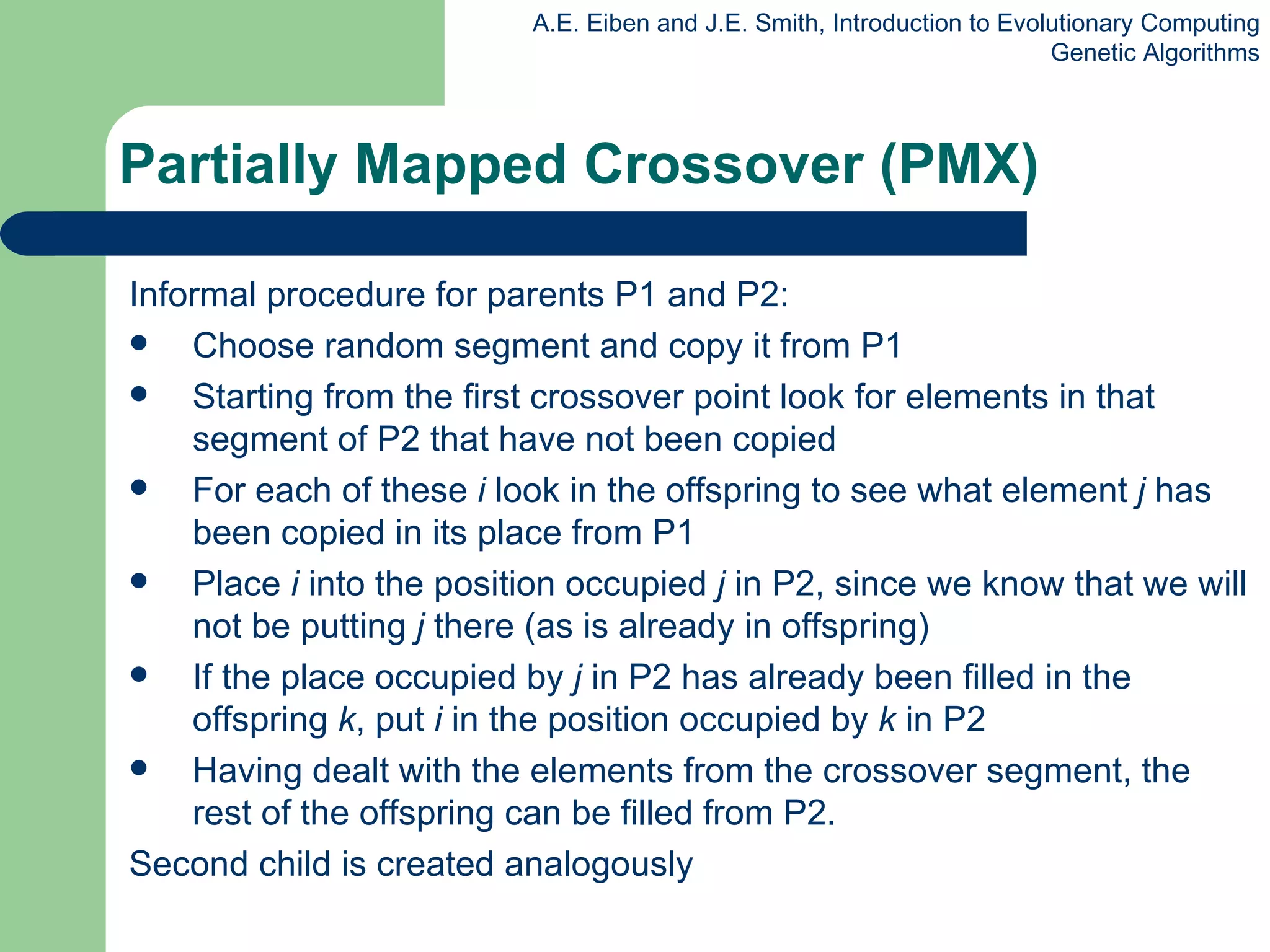 Informal procedure for parents P1 and P2: Choose random segment and copy it from P1  Starting from the first crossover point look for elements in that segment of P2 that have not been copied For each of these  i  look in the offspring to see what element  j  has been copied in its place from P1 Place  i  into the position occupied  j  in P2, since we know that we will not be putting  j  there (as is already in offspring) If the place occupied by  j  in P2 has already been filled in the offspring  k , put  i  in the position occupied by  k  in P2 Having dealt with the elements from the crossover segment, the rest of the offspring can be filled from P2.  Second child is created analogously Partially Mapped Crossover (PMX) 