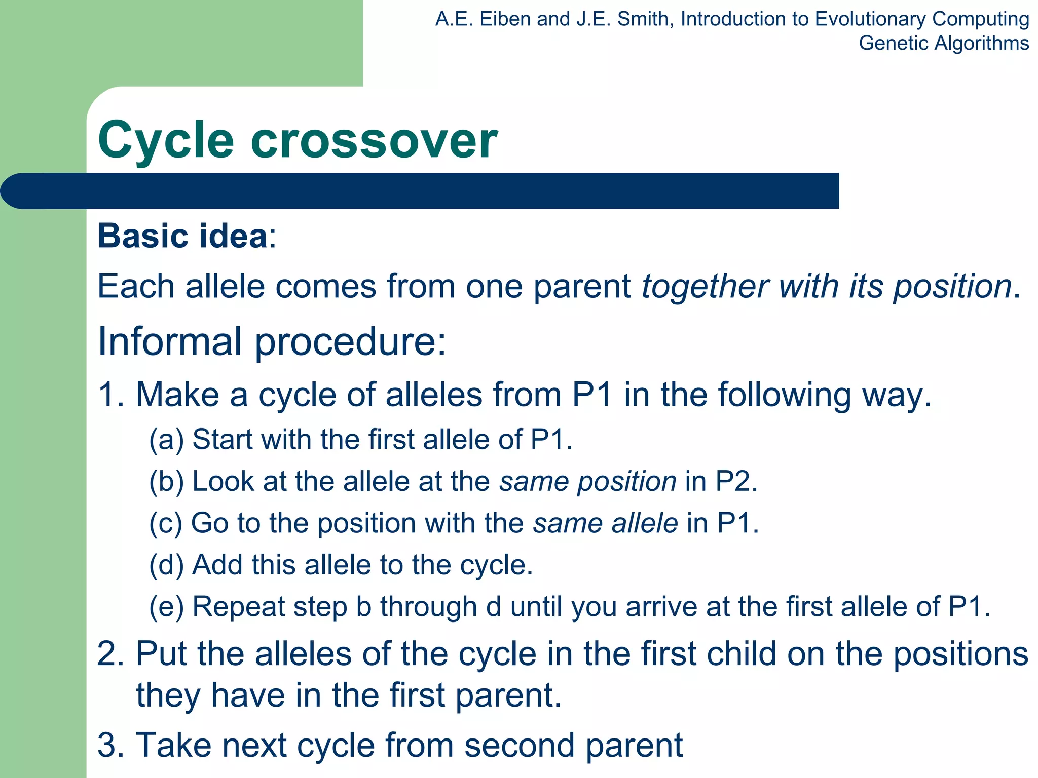 Cycle crossover Basic idea :  Each allele comes from one parent  together with its position . Informal procedure: 1. Make a cycle of alleles from P1 in the following way.  (a) Start with the first allele of P1.  (b) Look at the allele at the  same position  in P2. (c) Go to the position with the  same allele  in P1.  (d) Add this allele to the cycle. (e) Repeat step b through d until you arrive at the first allele of P1. 2. Put the alleles of the cycle in the first child on the positions they have in the first parent. 3. Take next cycle from second parent 