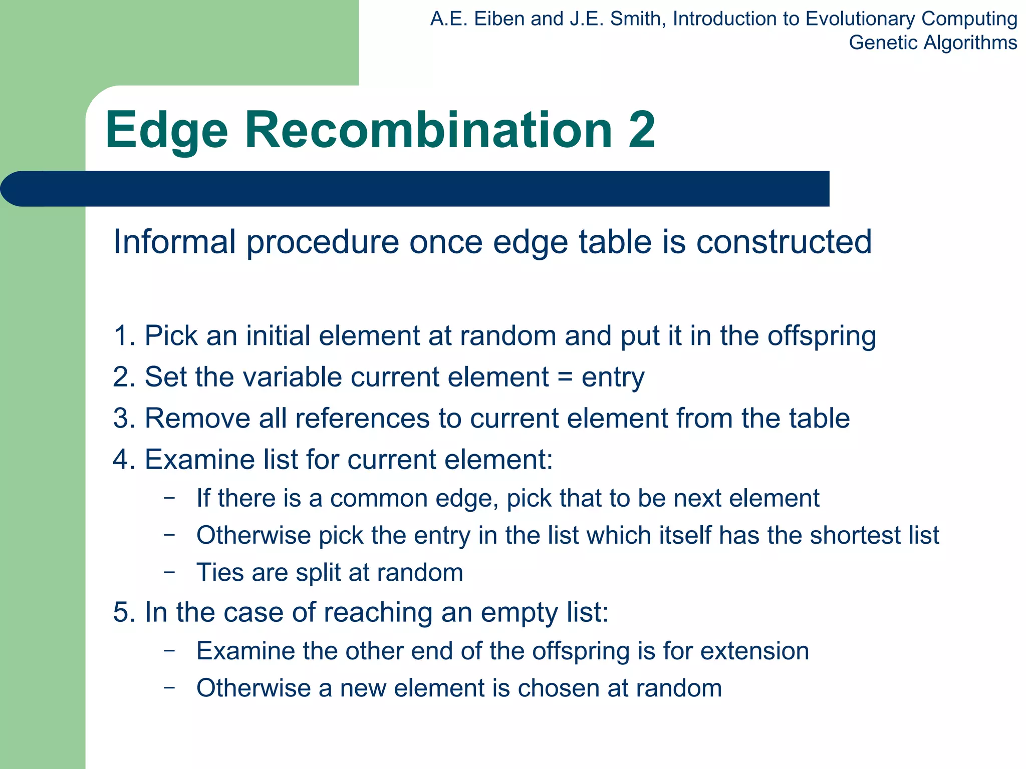 Edge Recombination 2 Informal procedure once edge table is constructed 1. Pick an initial element at random and put it in the offspring 2. Set the variable current element = entry 3. Remove all references to current element from the table 4. Examine list for current element: If there is a common edge, pick that to be next element Otherwise pick the entry in the list which itself has the shortest list Ties are split at random 5. In the case of reaching an empty list: E xamine the other end of the offspring is for extension O therwise a new element is chosen at random 