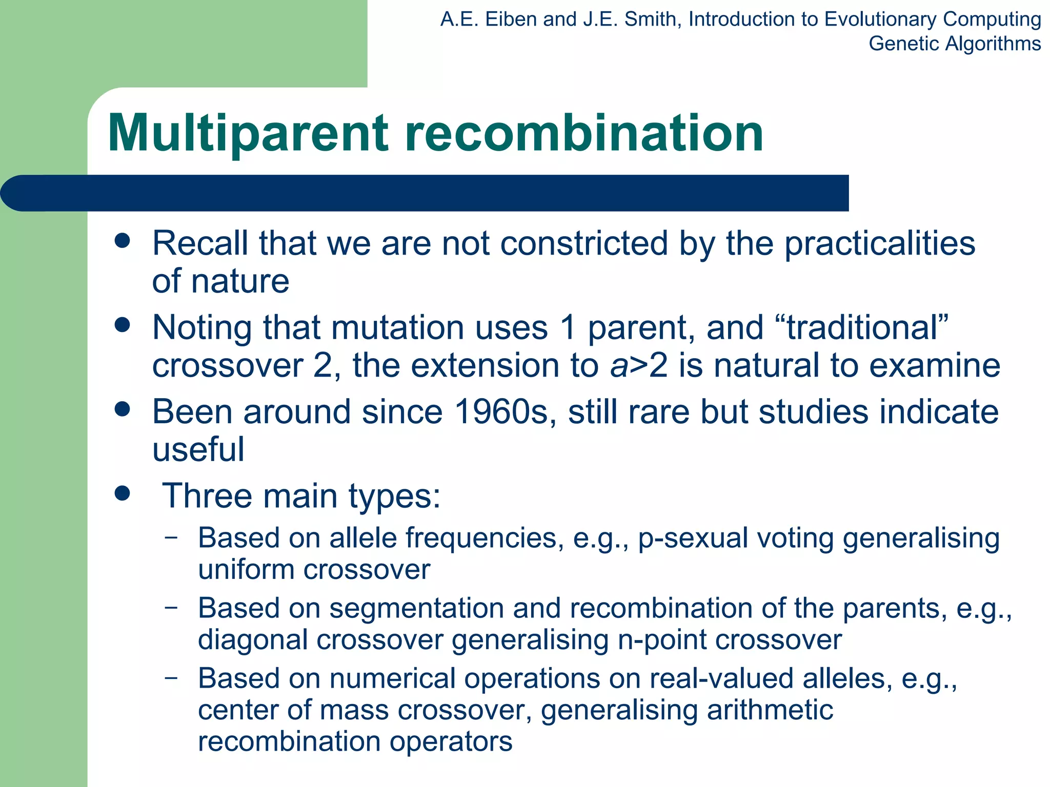 Multiparent recombination Recall that we are not constricted by the practicalities of nature Noting that mutation uses 1 parent, and “traditional” crossover 2, the extension to  a >2 is natural to examine Been around since 1960s, still rare but studies indicate useful Three main types: Based on allele frequencies, e.g., p-sexual voting generalising uniform crossover Based on segmentation and recombination of the parents,   e.g., diagonal crossover generalising n-point crossover Based on numerical operations on real-valued alleles, e.g.,  center of mass crossover, generalising arithmetic recombination operators 