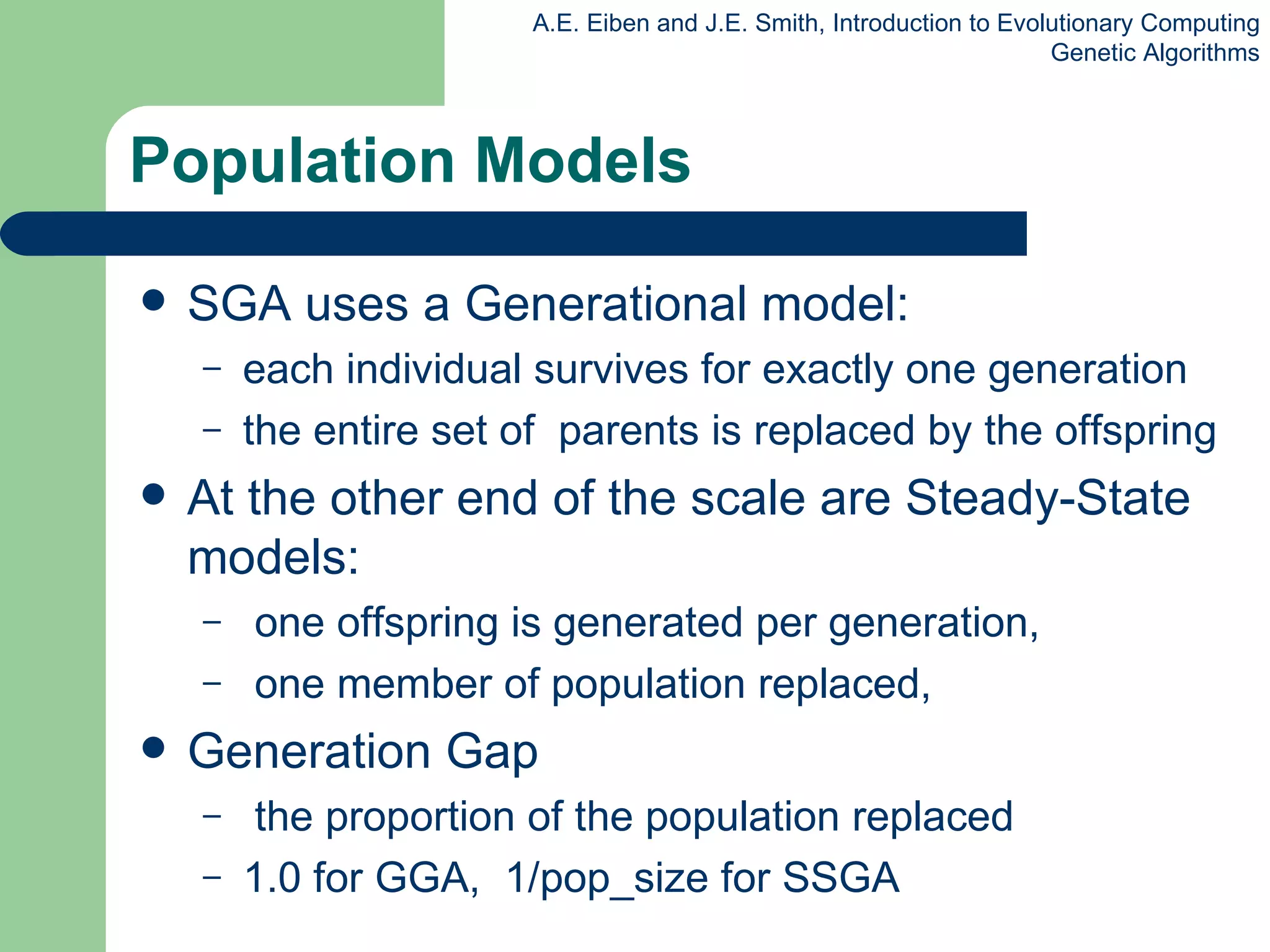 Population Models SGA uses a Generational model: each individual survives for exactly one generation the entire set of  parents is replaced by the offspring At the other end of the scale are Steady-State models: one offspring is generated per generation, one member of population replaced, Generation Gap  the proportion of the population replaced 1.0 for GGA,  1/ pop_size  for SSGA 