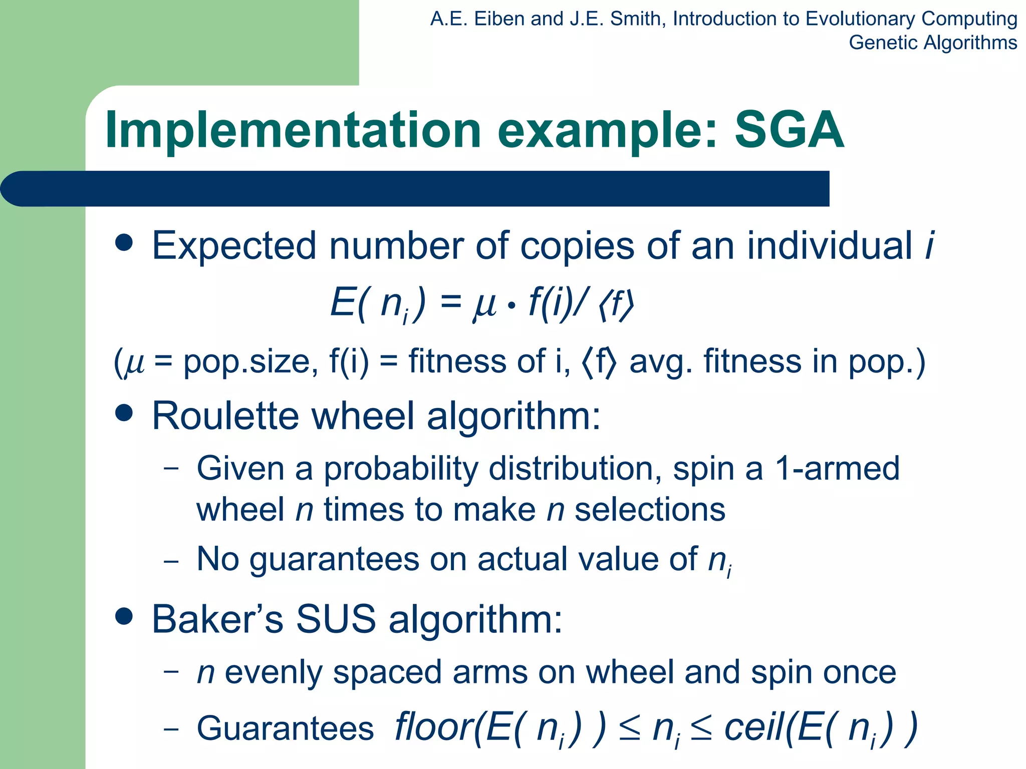 Implementation example: SGA Expected number of copies of an individual  i     E( n i  ) =     •  f(i)/   f    (   = pop.size, f(i) = fitness of i,   f   avg. fitness in pop.) Roulette wheel algorithm: Given a probability distribution, spin a 1-armed wheel  n  times to make  n  selections No guarantees on actual value of  n i  Baker’s SUS algorithm: n  evenly spaced arms on wheel and spin once Guarantees  floor(E( n i  ) )    n i     ceil(E( n i  ) ) 