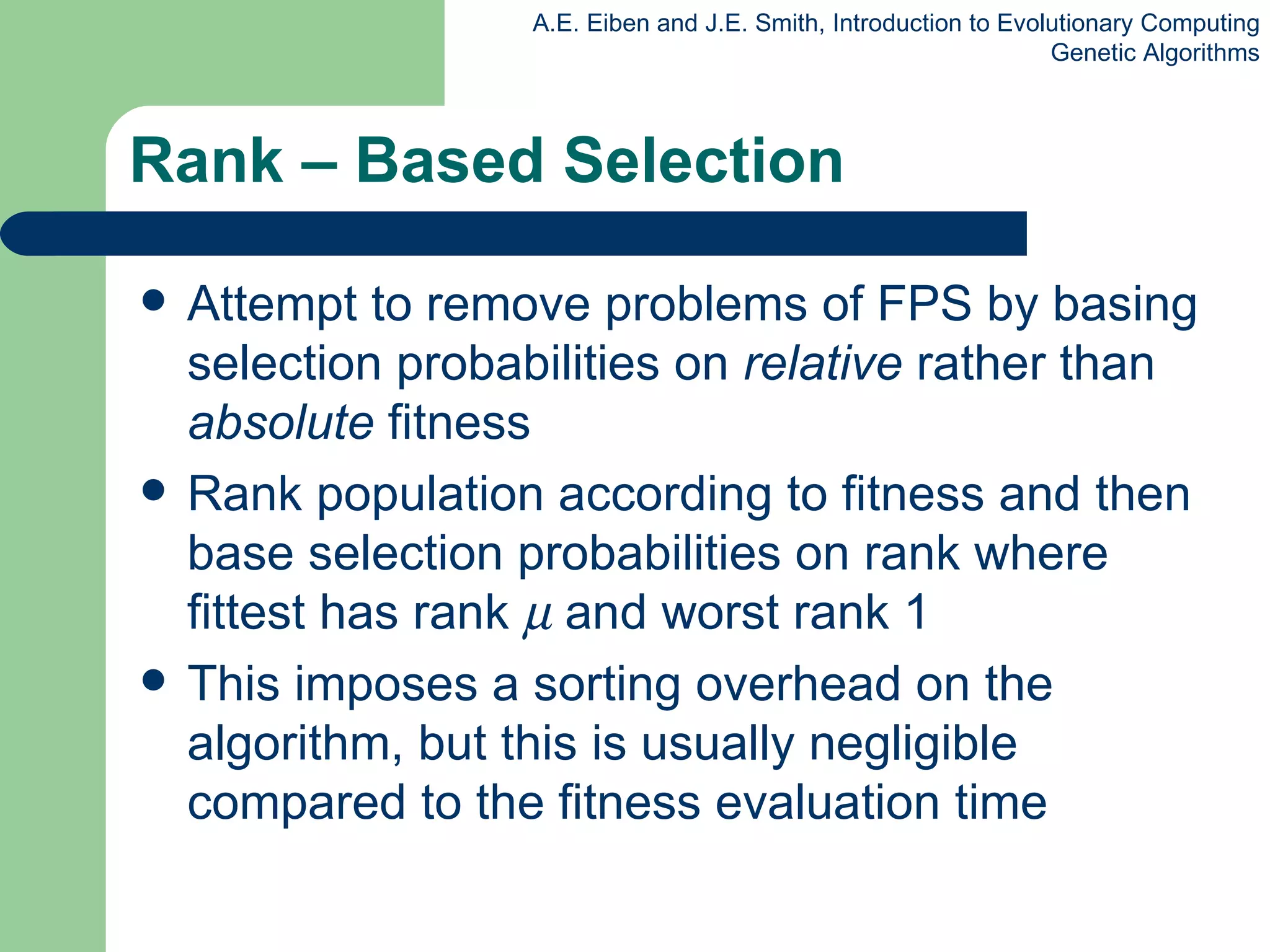 Rank – Based Selection Attempt to remove problems of FPS by basing selection probabilities on  relative  rather than  absolute  fitness Rank population according to fitness and then base selection probabilities on rank where fittest has rank     and worst rank 1 This imposes a sorting overhead on the algorithm, but this is usually negligible compared to the  fitness  evaluation time 