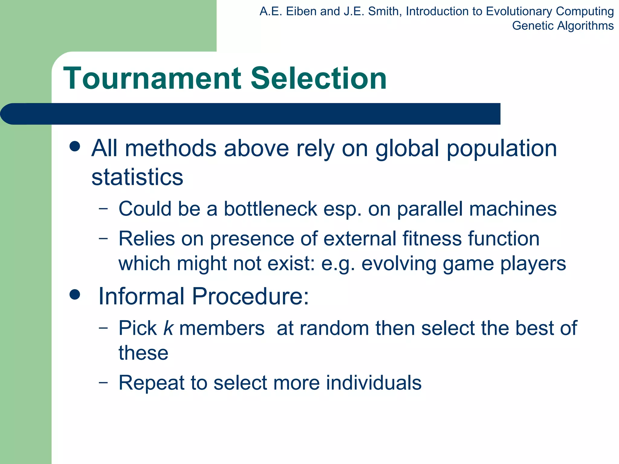 Tournament Selection All methods above rely on global population statistics Could be a bottleneck esp. on parallel machines Relies on presence of external fitness function which might not exist: e.g. evolving game players Informal Procedure: P ick  k  members  at random then select the best of these Repeat to select more  individual s 