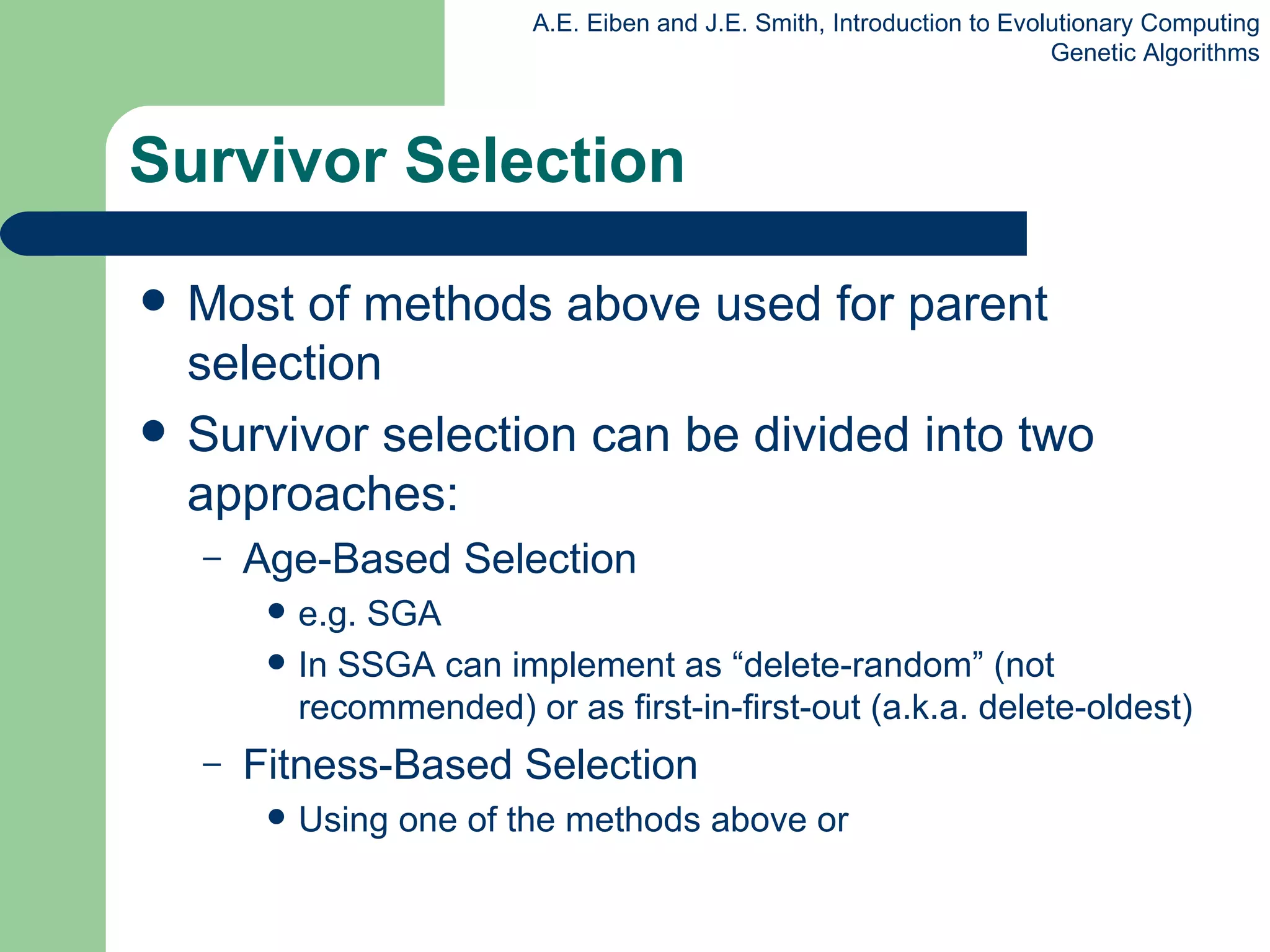 Survivor Selection Most of methods above used for parent selection Survivor selection can be divided into two approaches: Age-Based Selection e.g. SGA In SSGA can implement as “delete-random” (not recommended) or as first-in-first-out (a.k.a. delete-oldest)  Fitness-Based Selection Using one of the methods above or 