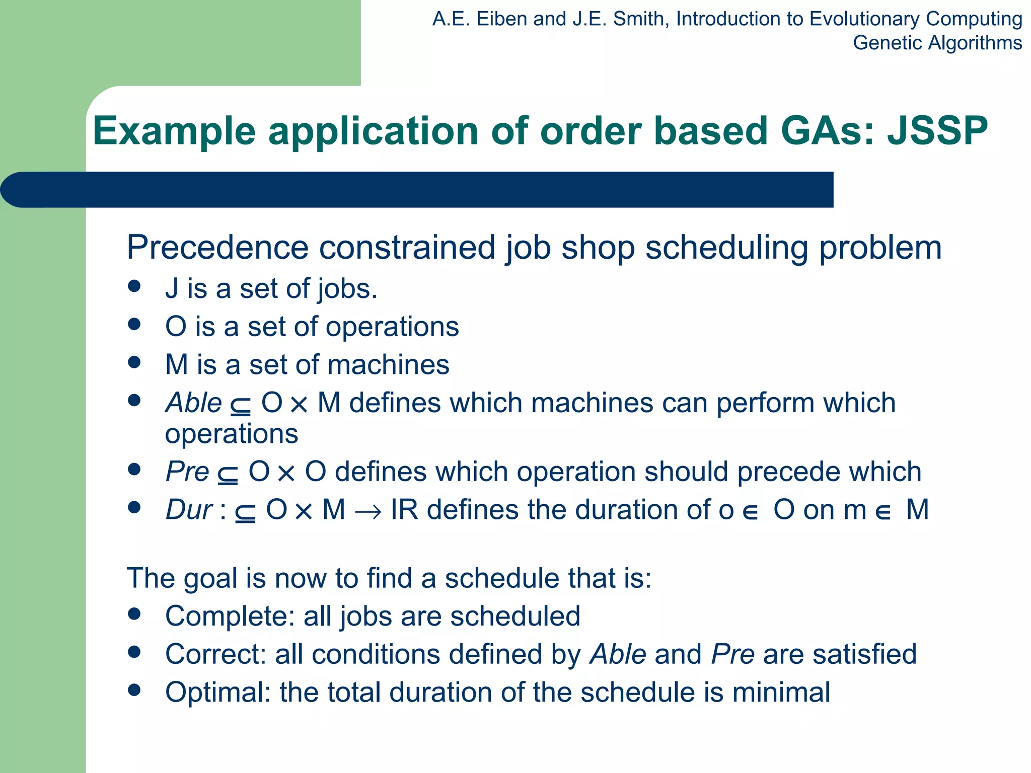 Example application of order based GAs: JSSP  Precedence constrained job shop scheduling problem J is a set of jobs. O is a set of operations M is a set of machines  Able     O    M defines which machines can perform which operations  Pre     O    O defines which operation should precede which  Dur  :    O    M    IR defines the duration of o    O on m    M  The goal is now to find a schedule that  is : Complete: a ll jobs are scheduled Correct: a ll conditions defined by  Able  and  Pre  are satisfied Optimal: t he total duration of the schedule is minimal 