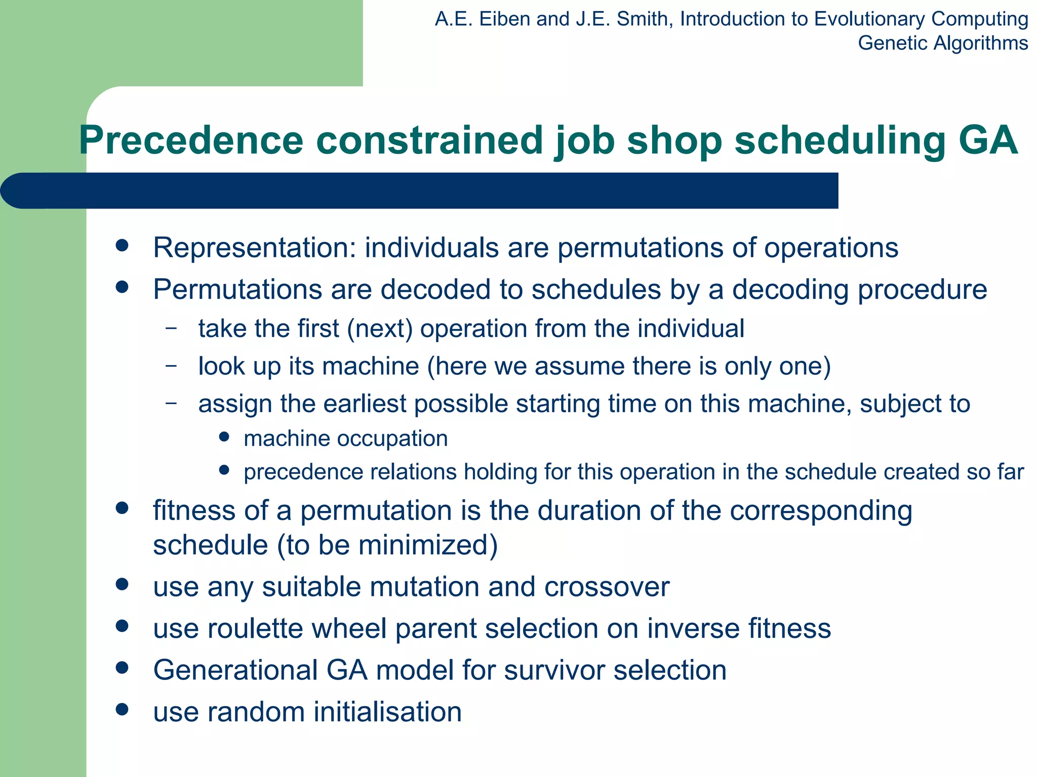 Precedence constrained job shop scheduling GA Representation: individuals are permutations of operations Permutations are decoded to schedules by a decoding procedure take the first (next) operation from the individual look up its machine  (here we assume there is only one) assign the earliest possible starting time on this machine, subject to machine occupation precedence relations holding for this operation in the schedule created so far fitness of a permutation is the duration of the corresponding schedule   (to be minimized) use any suitable mutation and crossover use roulette wheel parent selection on inverse fitness Generational GA model for survivor selection use random initiali s ation 