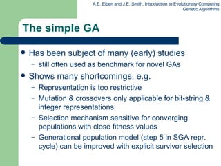 The simple GA Has been subject of many (early) studies still often used as benchmark for novel GAs Shows many shortcomings, e.g. Representation is too restrictive Mutation & crossovers only applicable for bit-string & integer representations Selection mechanism sensitive for converging populations with close fitness values Generational population model  (step 5 in SGA repr. cycle)  can be improved with explicit survivor selection 