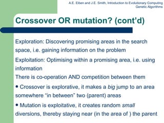 Exploration: Discovering promising areas in the search space, i.e. gaining information on the problem Exploitation: Optimising within a promising area, i.e. using information There is co-operation AND competition between them Crossover is explorative, it makes a  big  jump to an area somewhere “in between” two (parent) areas Mutation is exploitative, it creates random  small  diversions, thereby staying near (in the area of ) the parent Crossover OR mutation? (cont’d) 