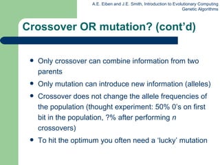 Only crossover can combine information from two parents Only mutation can introduce new information (alleles) Crossover does not change the allele frequencies of the population (thought experiment: 50% 0’s on first bit in the population, ?% after performing  n  crossovers) To hit the optimum you often need a ‘lucky’ mutation Crossover OR mutation? (cont’d) 