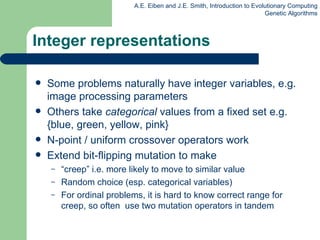Integer representations Some problems naturally have integer variables, e.g. image processing parameters  Others  take  categorical  values from a fixed set e.g. {blue,   green,   yellow, pink} N-point / uniform crossover operators work Extend bit-flipping mutation to make “ creep” i.e. more likely to move to similar value Random choice (esp. categorical variables) For ordinal problems, it is hard to know correct range for creep, so often  use two mutation operators in tandem  