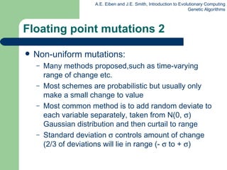 Floating point mutations 2 Non-uniform mutations: Many methods proposed,such as time-varying range of change etc. Most schemes are probabilistic but usually only make a small change to value Most common method is to add random deviate to each variable separately, taken from N(0,   ) Gaussian distribution and then curtail to range Standard deviation    controls  amount  of change (2/3 of deviations will lie in range (-    to +   ) 